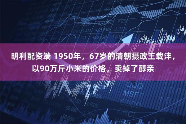 明利配资端 1950年，67岁的清朝摄政王载沣，以90万斤小米的价格，卖掉了醇亲