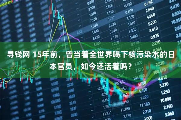 寻钱网 15年前，曾当着全世界喝下核污染水的日本官员，如今还活着吗？