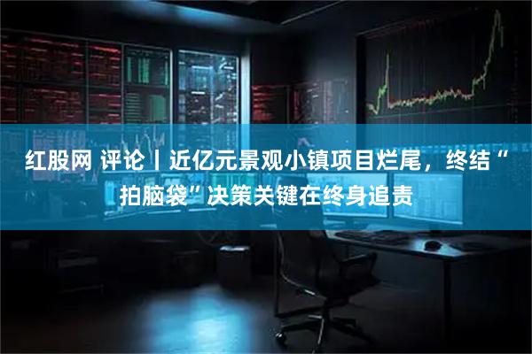 红股网 评论丨近亿元景观小镇项目烂尾，终结“拍脑袋”决策关键在终身追责