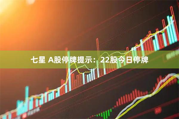七星 A股停牌提示：22股今日停牌