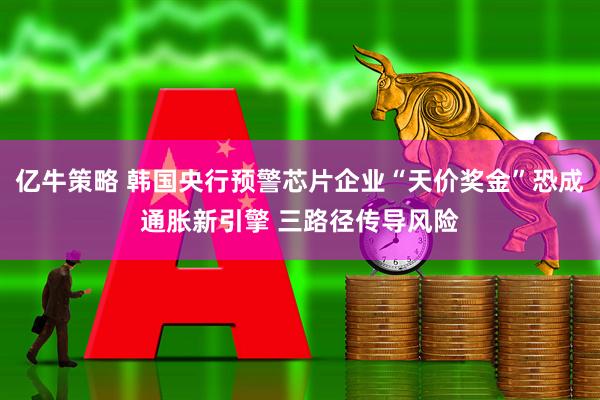 亿牛策略 韩国央行预警芯片企业“天价奖金”恐成通胀新引擎 三路径传导风险