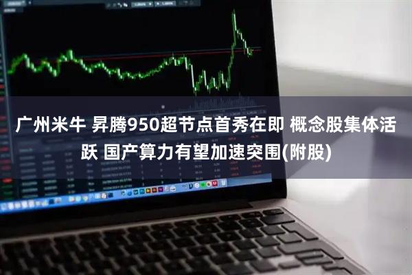 广州米牛 昇腾950超节点首秀在即 概念股集体活跃 国产算力有望加速突围(附股)