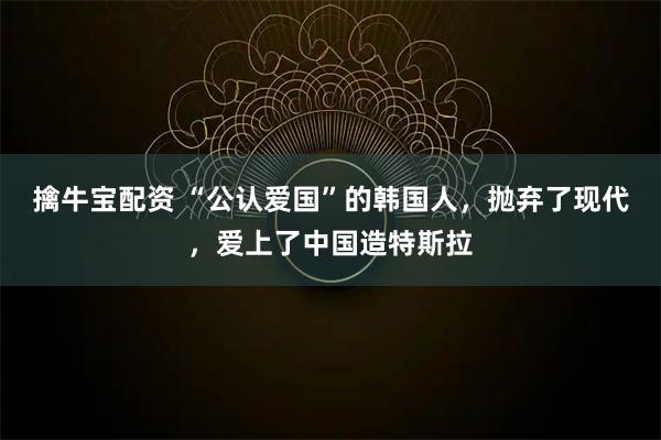 擒牛宝配资 “公认爱国”的韩国人，抛弃了现代，爱上了中国造特斯拉