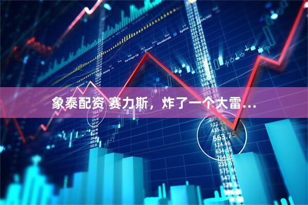 象泰配资 赛力斯，炸了一个大雷…
