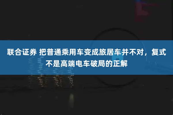 联合证券 把普通乘用车变成旅居车并不对，复式不是高端电车破局的正解