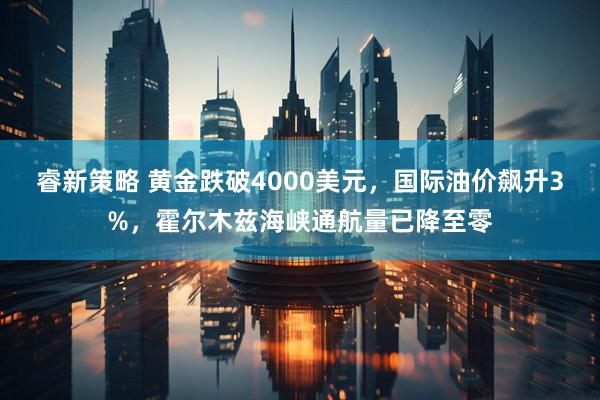睿新策略 黄金跌破4000美元，国际油价飙升3%，霍尔木兹海峡通航量已降至零