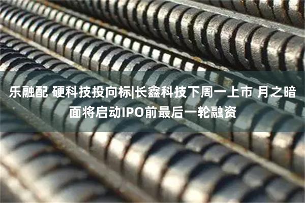 乐融配 硬科技投向标|长鑫科技下周一上市 月之暗面将启动IPO前最后一轮融资